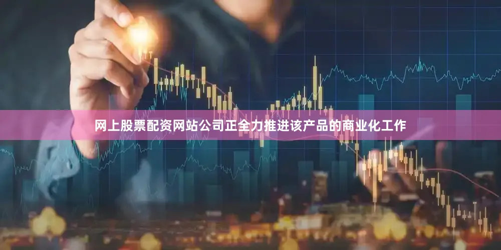 网上股票配资网站公司正全力推进该产品的商业化工作