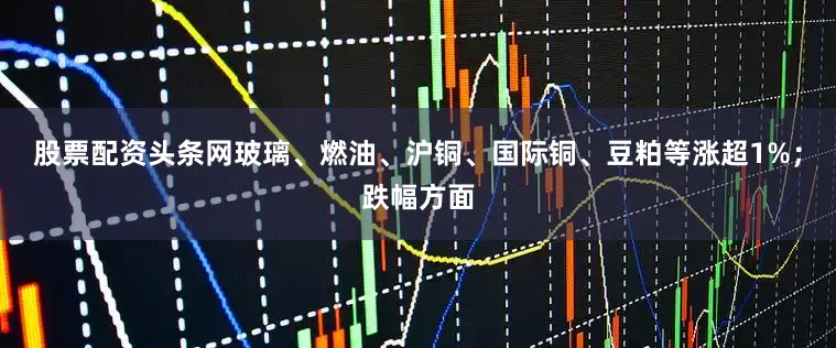 股票配资头条网玻璃、燃油、沪铜、国际铜、豆粕等涨超1%；跌幅方面