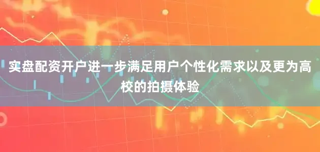 实盘配资开户进一步满足用户个性化需求以及更为高校的拍摄体验