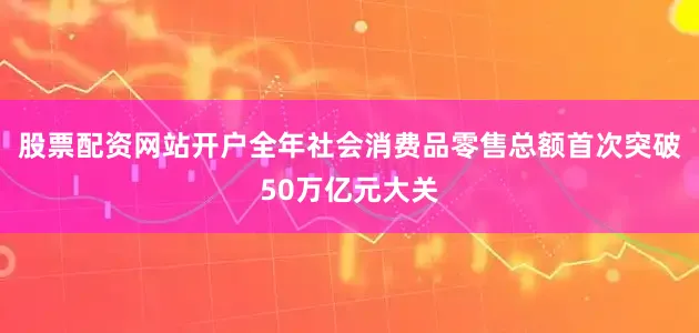 股票配资网站开户全年社会消费品零售总额首次突破50万亿元大关