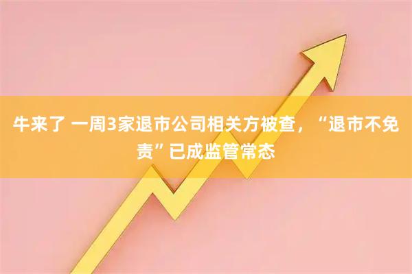 牛来了 一周3家退市公司相关方被查，“退市不免责”已成监管常态