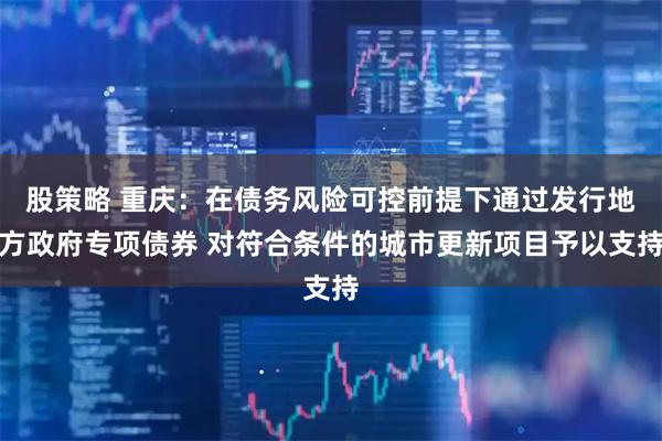 股策略 重庆：在债务风险可控前提下通过发行地方政府专项债券 对符合条件的城市更新项目予以支持