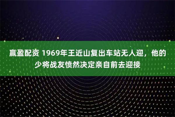 赢盈配资 1969年王近山复出车站无人迎,他的少将战友愤然决定亲自前去迎接