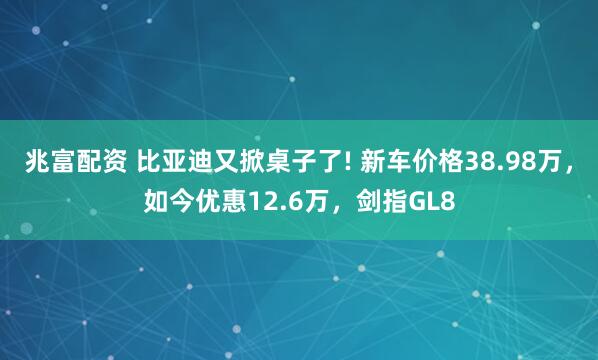 兆富配资 比亚迪又掀桌子了! 新车价格38.98万,如今优惠12.6万,剑指GL8