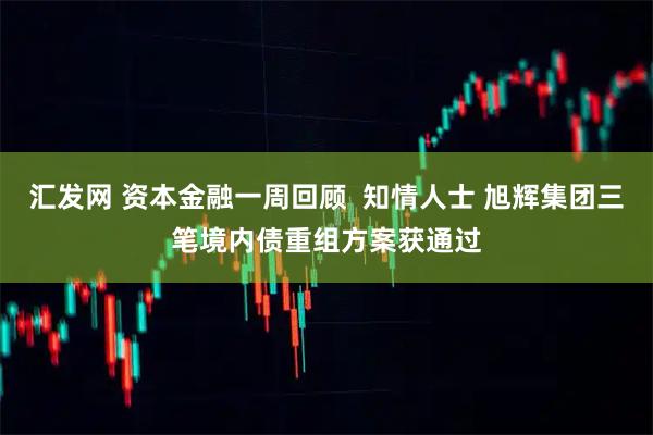 汇发网 资本金融一周回顾  知情人士 旭辉集团三笔境内债重组方案获通过