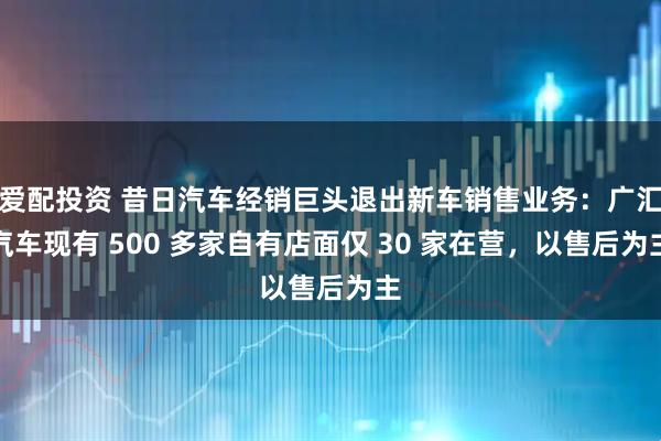 爱配投资 昔日汽车经销巨头退出新车销售业务:广汇汽车现有 500 多家自有店面仅 30 家在营,以售后为主