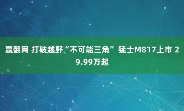 赢翻网 打破越野“不可能三角” 猛士M817上市 29.99万起