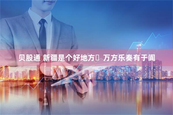 贝股通 新疆是个好地方・万方乐奏有于阗