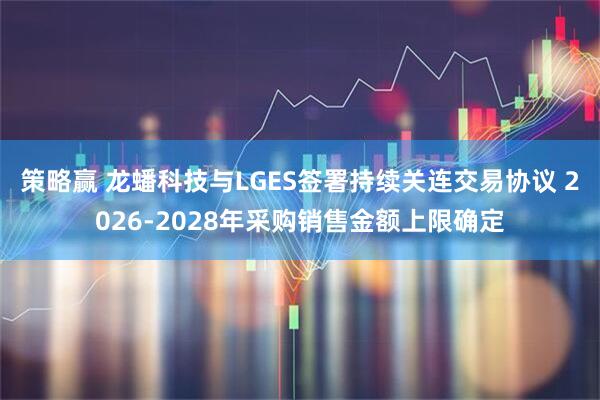 策略赢 龙蟠科技与LGES签署持续关连交易协议 2026-2028年采购销售金额上限确定