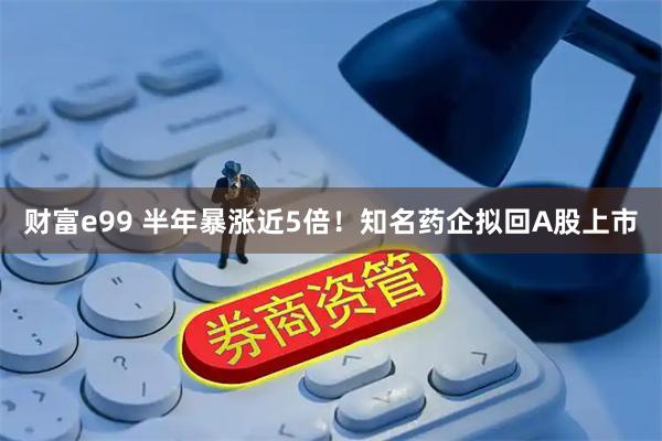 财富e99 半年暴涨近5倍!知名药企拟回A股上市