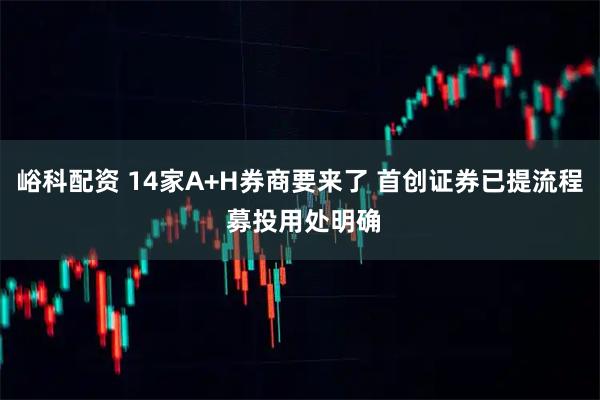 峪科配资 14家A+H券商要来了 首创证券已提流程 募投用处明确